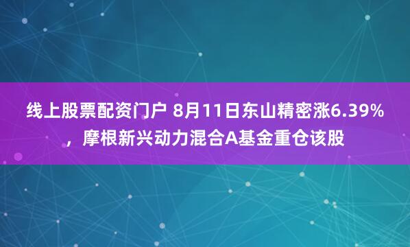 线上股票配资门户 8月11日东山精密涨6.39%，摩根新兴动力混合A基金重仓该股