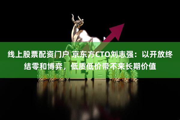 线上股票配资门户 京东方CTO刘志强：以开放终结零和博弈，低质低价带不来长期价值