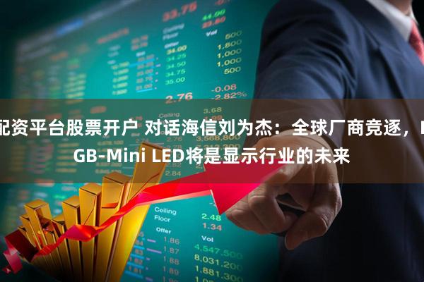 配资平台股票开户 对话海信刘为杰：全球厂商竞逐，RGB-Mini LED将是显示行业的未来