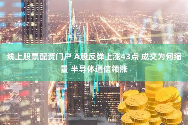 线上股票配资门户 A股反弹上涨43点 成交为何缩量 半导体通信领涨