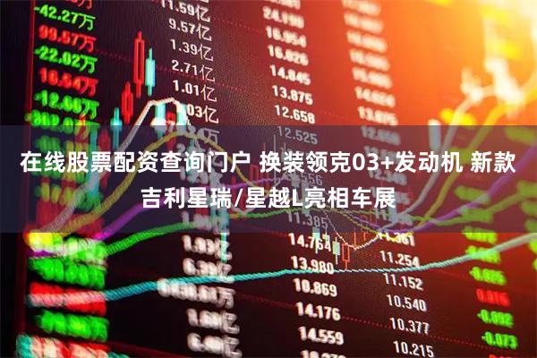 在线股票配资查询门户 换装领克03+发动机 新款吉利星瑞/星越L亮相车展