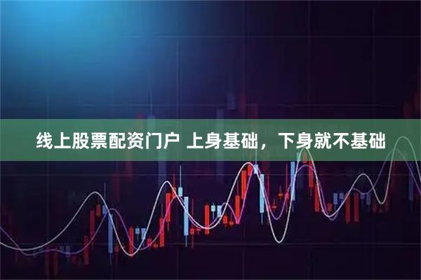 线上股票配资门户 上身基础，下身就不基础
