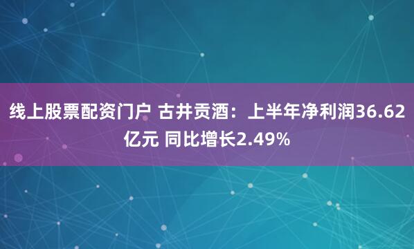 线上股票配资门户 古井贡酒：上半年净利润36.62亿元 同比增长2.49%