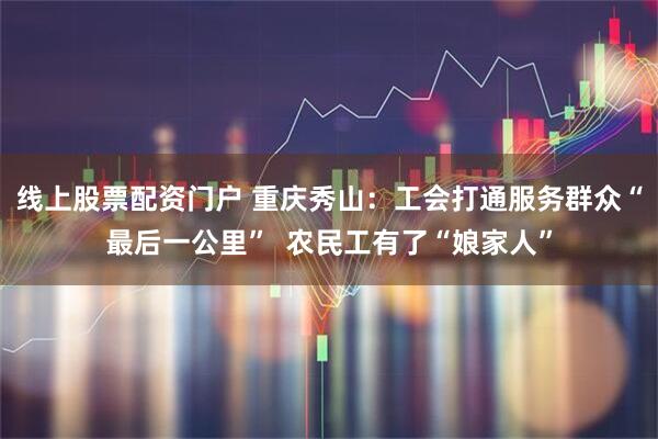线上股票配资门户 重庆秀山：工会打通服务群众“最后一公里”  农民工有了“娘家人”