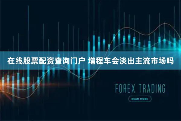在线股票配资查询门户 增程车会淡出主流市场吗