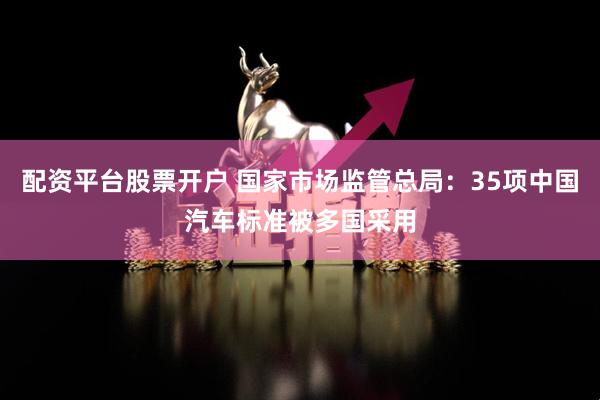 配资平台股票开户 国家市场监管总局：35项中国汽车标准被多国采用