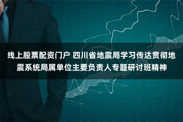 线上股票配资门户 四川省地震局学习传达贯彻地震系统局属单位主要负责人专题研讨班精神