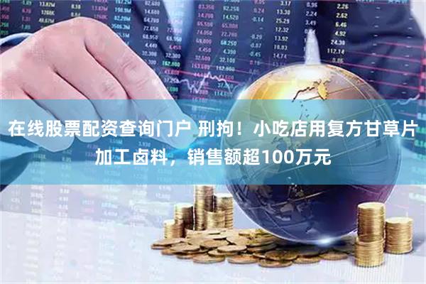 在线股票配资查询门户 刑拘！小吃店用复方甘草片加工卤料，销售额超100万元