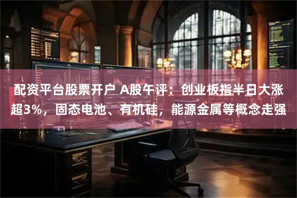 配资平台股票开户 A股午评：创业板指半日大涨超3%，固态电池、有机硅，能源金属等概念走强