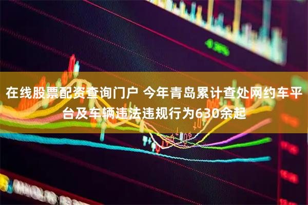 在线股票配资查询门户 今年青岛累计查处网约车平台及车辆违法违规行为630余起