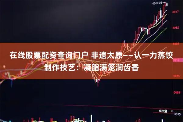在线股票配资查询门户 非遗太原——认一力蒸饺制作技艺：凝脂满笼润齿香