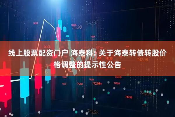 线上股票配资门户 海泰科: 关于海泰转债转股价格调整的提示性公告