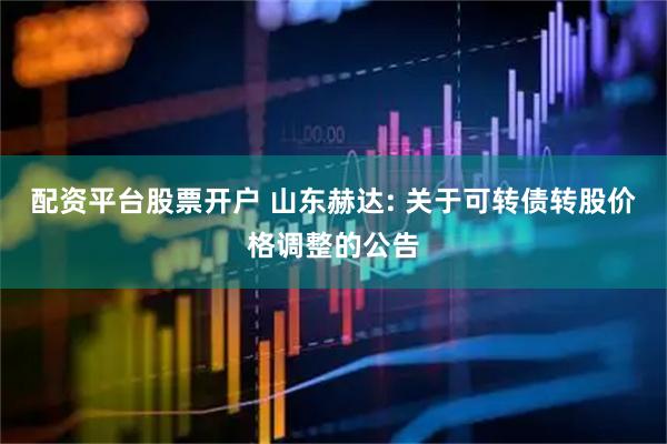 配资平台股票开户 山东赫达: 关于可转债转股价格调整的公告