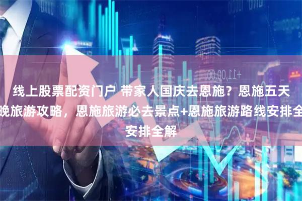 线上股票配资门户 带家人国庆去恩施？恩施五天四晚旅游攻略，恩施旅游必去景点+恩施旅游路线安排全解