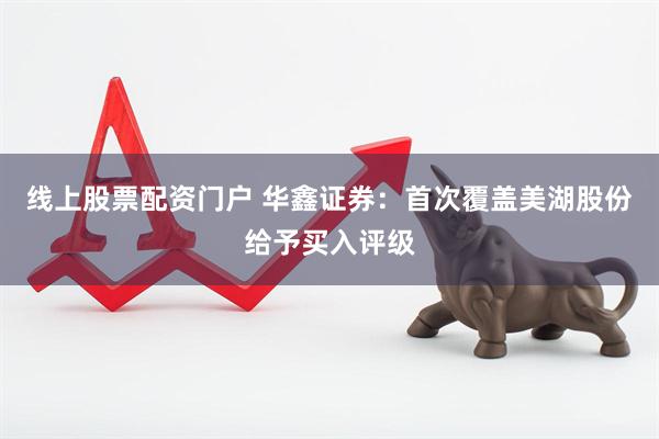 线上股票配资门户 华鑫证券：首次覆盖美湖股份给予买入评级