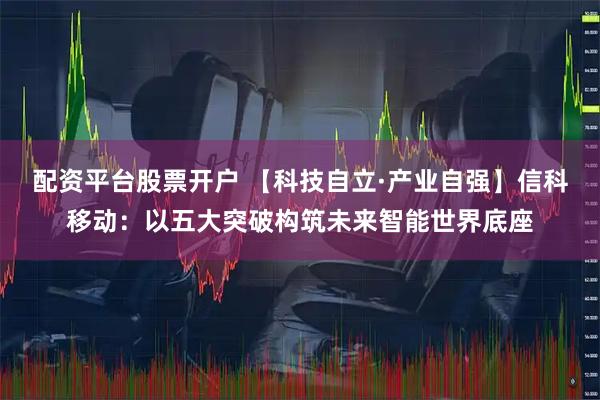 配资平台股票开户 【科技自立·产业自强】信科移动：以五大突破构筑未来智能世界底座