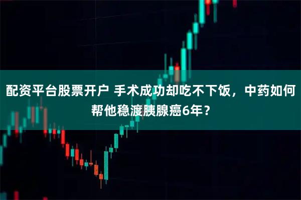 配资平台股票开户 手术成功却吃不下饭，中药如何帮他稳渡胰腺癌6年？