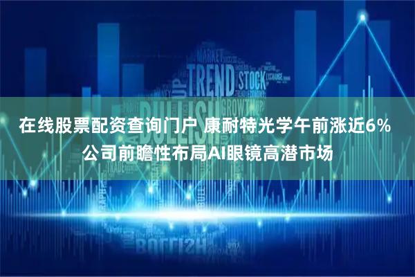 在线股票配资查询门户 康耐特光学午前涨近6% 公司前瞻性布局AI眼镜高潜市场
