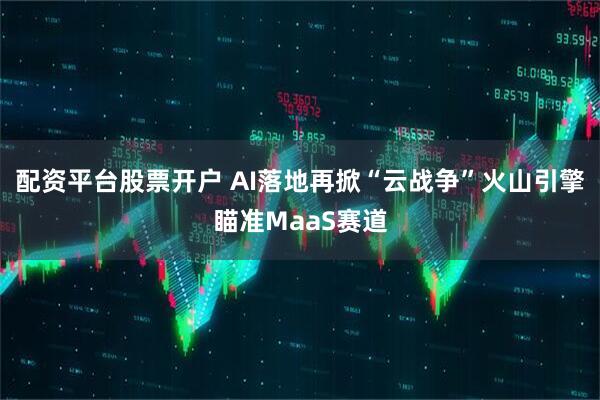 配资平台股票开户 AI落地再掀“云战争”火山引擎瞄准MaaS赛道