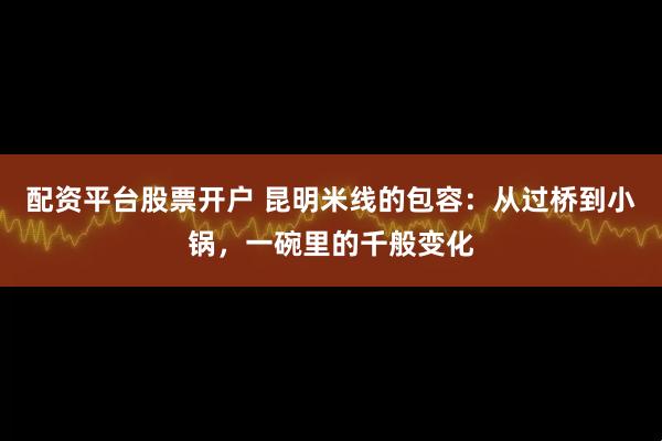 配资平台股票开户 昆明米线的包容：从过桥到小锅，一碗里的千般变化