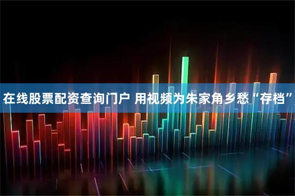 在线股票配资查询门户 用视频为朱家角乡愁“存档”