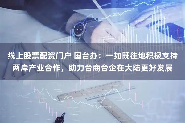 线上股票配资门户 国台办：一如既往地积极支持两岸产业合作，助力台商台企在大陆更好发展