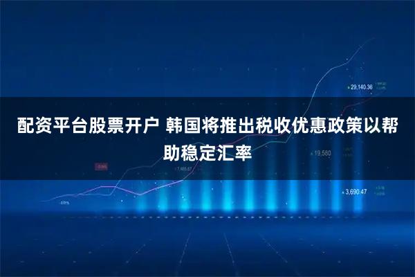 配资平台股票开户 韩国将推出税收优惠政策以帮助稳定汇率