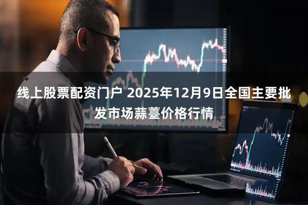 线上股票配资门户 2025年12月9日全国主要批发市场蒜薹价格行情