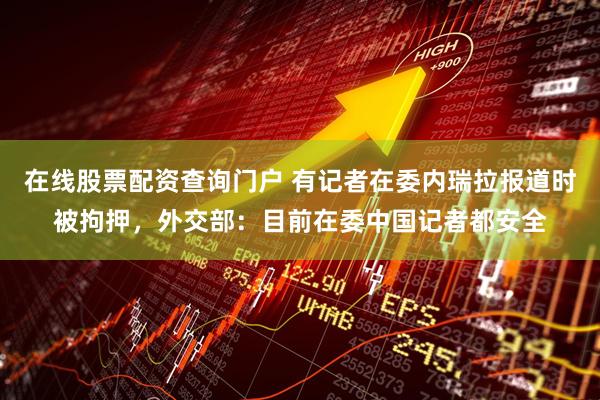 在线股票配资查询门户 有记者在委内瑞拉报道时被拘押，外交部：目前在委中国记者都安全