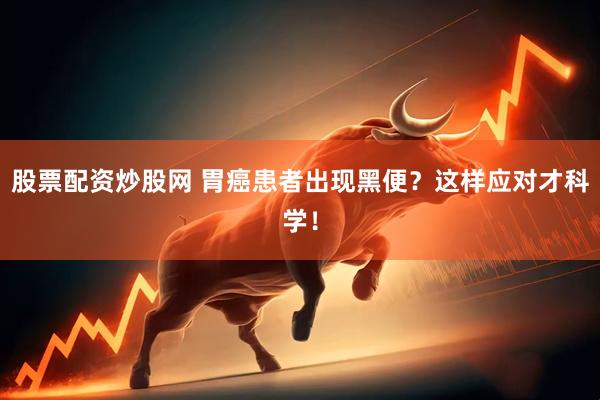 股票配资炒股网 胃癌患者出现黑便？这样应对才科学！
