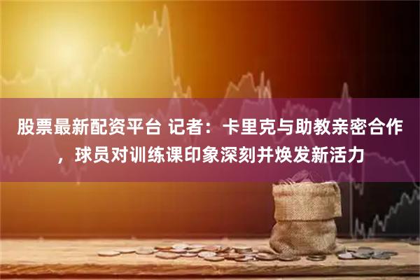 股票最新配资平台 记者：卡里克与助教亲密合作，球员对训练课印象深刻并焕发新活力