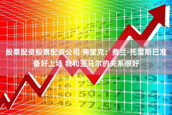 股票配资股票配资公司 弗里克：费兰·托雷斯已准备好上场 我和亚马尔的关系很好