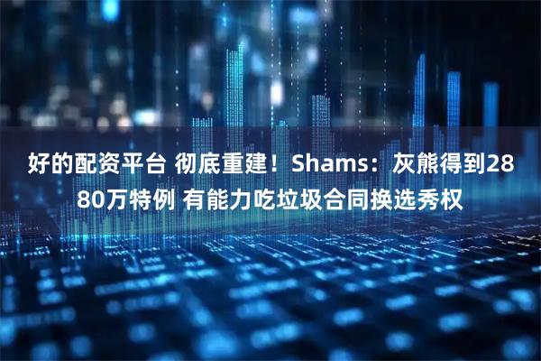 好的配资平台 彻底重建！Shams：灰熊得到2880万特例 有能力吃垃圾合同换选秀权