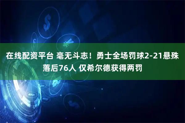 在线配资平台 毫无斗志！勇士全场罚球2-21悬殊落后76人 仅希尔德获得两罚