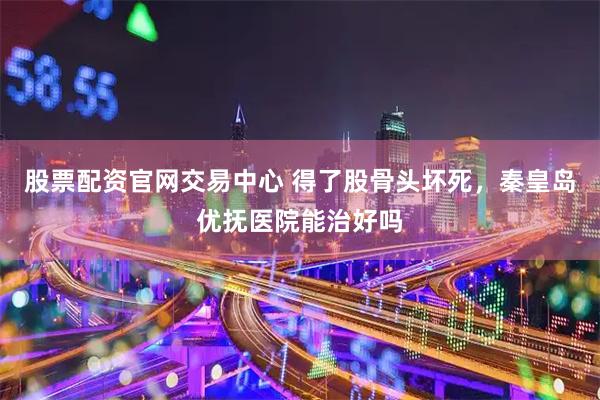 股票配资官网交易中心 得了股骨头坏死，秦皇岛优抚医院能治好吗
