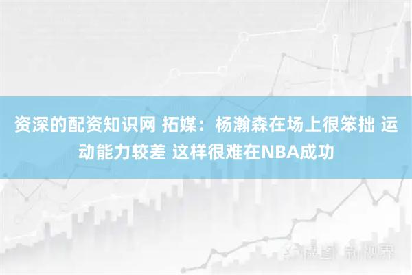 资深的配资知识网 拓媒：杨瀚森在场上很笨拙 运动能力较差 这样很难在NBA成功