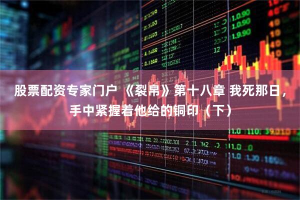 股票配资专家门户 《裂帛》第十八章 我死那日，手中紧握着他给的铜印（下）