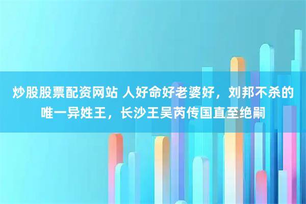 炒股股票配资网站 人好命好老婆好，刘邦不杀的唯一异姓王，长沙王吴芮传国直至绝嗣