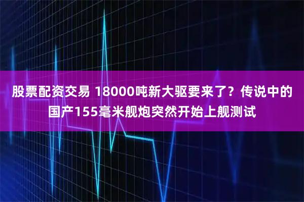 股票配资交易 18000吨新大驱要来了？传说中的国产155毫米舰炮突然开始上舰测试