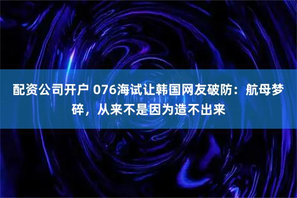 配资公司开户 076海试让韩国网友破防：航母梦碎，从来不是因为造不出来