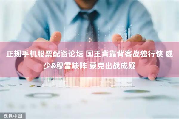 正规手机股票配资论坛 国王背靠背客战独行侠 威少&穆雷缺阵 蒙克出战成疑