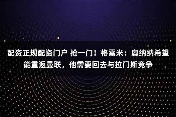 配资正规配资门户 抢一门！格雷米：奥纳纳希望能重返曼联，他需要回去与拉门斯竞争