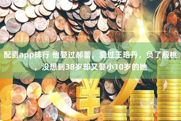 配资app排行 他娶过郝蕾，爱过王珞丹，负了殷桃，没想到38岁却又娶小10岁的她