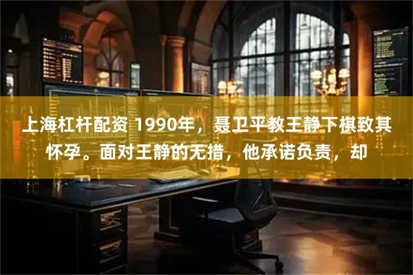 上海杠杆配资 1990年，聂卫平教王静下棋致其怀孕。面对王静的无措，他承诺负责，却