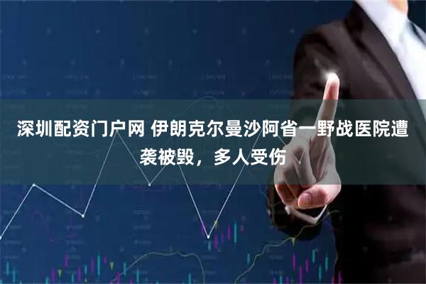 深圳配资门户网 伊朗克尔曼沙阿省一野战医院遭袭被毁，多人受伤