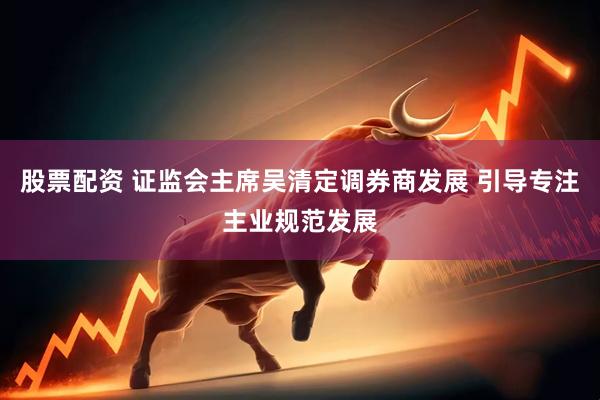 股票配资 证监会主席吴清定调券商发展 引导专注主业规范发展
