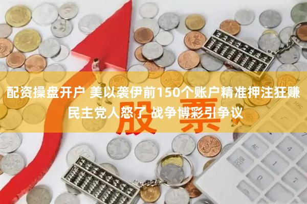 配资操盘开户 美以袭伊前150个账户精准押注狂赚 民主党人怒了 战争博彩引争议