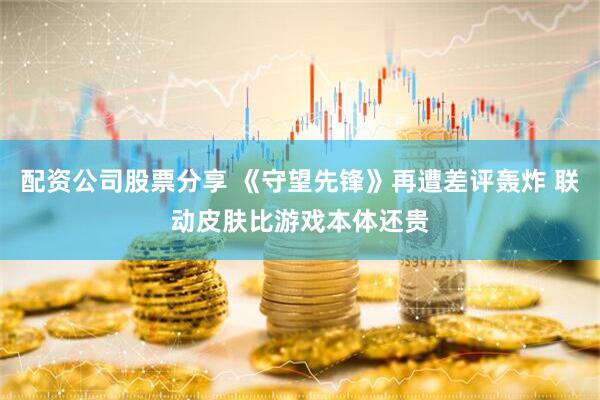 配资公司股票分享 《守望先锋》再遭差评轰炸 联动皮肤比游戏本体还贵