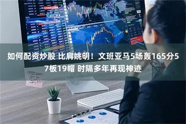 如何配资炒股 比肩姚明！文班亚马5场轰165分57板19帽 时隔多年再现神迹