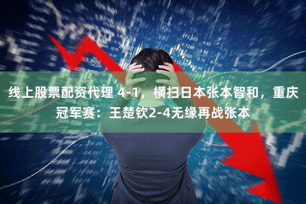 线上股票配资代理 4-1，横扫日本张本智和，重庆冠军赛：王楚钦2-4无缘再战张本